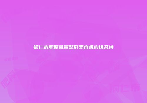 铜仁市肥厚鼻翼整形美容机构排名榜