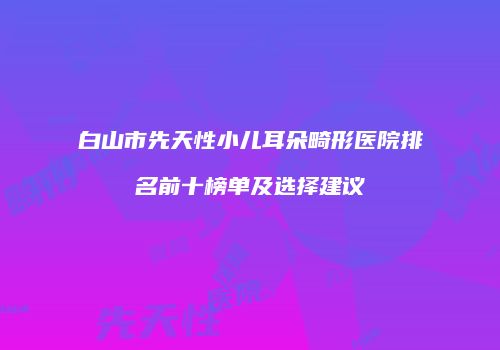 白山市先天性小儿耳朵畸形医院排名前十榜单及选择建议