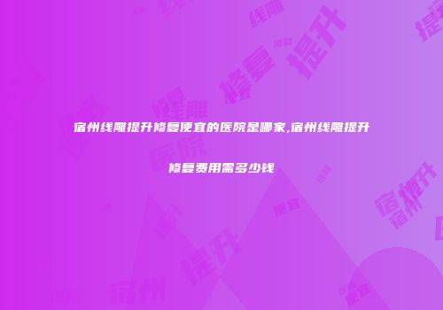 宿州线雕提升修复便宜的医院是哪家,宿州线雕提升修复费用需多少钱