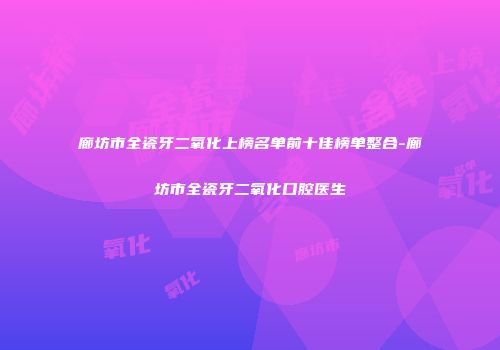 廊坊市全瓷牙二氧化上榜名单前十佳榜单整合-廊坊市全瓷牙二氧化口腔医生