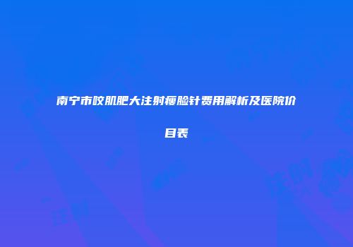 南宁市咬肌肥大注射瘦脸针费用解析及医院价目表