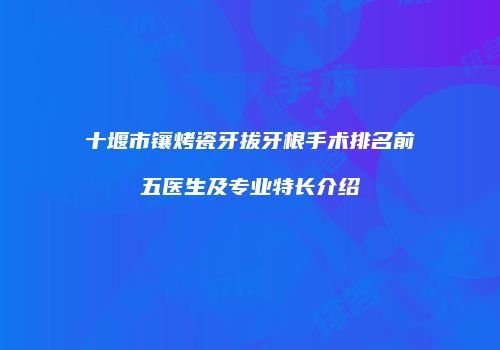 十堰市镶烤瓷牙拔牙根手术排名前五医生及专业特长介绍