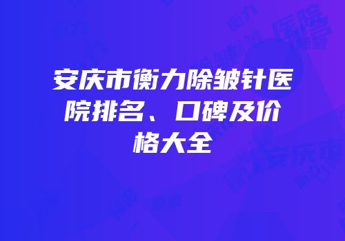 安庆市衡力除皱针医院排名、口碑及价格大全