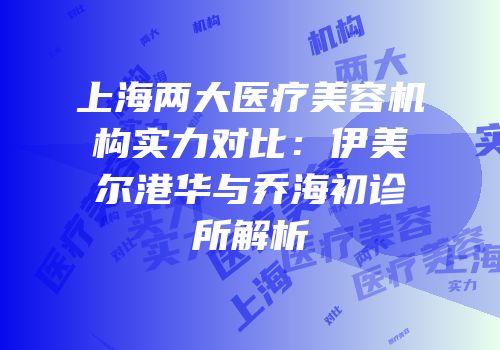 上海两大医疗美容机构实力对比：伊美尔港华与乔海初诊所解析