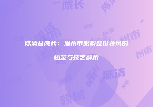陈清益院长：温州市眼科整形领域的翘楚与技艺解析