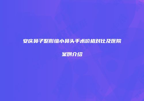 安庆鼻子整形缩小鼻头手术价格对比及医院案例介绍
