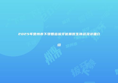 2025年常州市下颚智齿拔牙优质医生排名及详细介绍