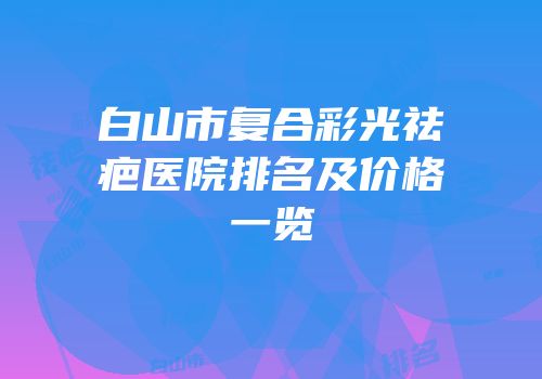 白山市复合彩光祛疤医院排名及价格一览