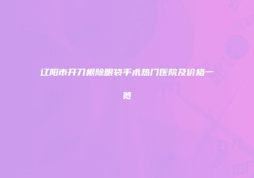 辽阳市开刀根除眼袋手术热门医院及价格一览
