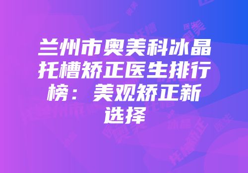 兰州市奥美科冰晶托槽矫正医生排行榜：美观矫正新选择
