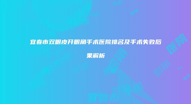 宜春市双眼皮开眼角手术医院排名及手术失败后果解析