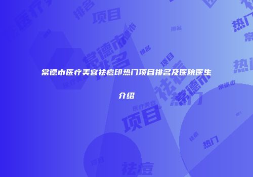常德市医疗美容祛痘印热门项目排名及医院医生介绍