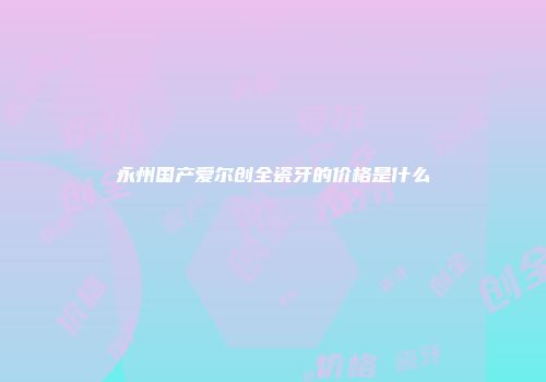 永州国产爱尔创全瓷牙的价格是什么