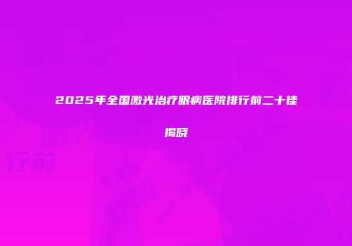 2025年全国激光治疗眼病医院排行前二十佳揭晓