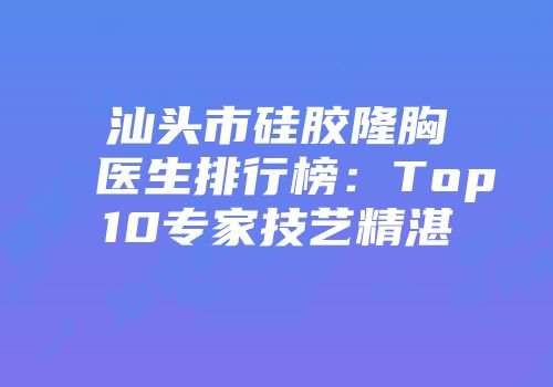 汕头市硅胶隆胸医生排行榜：Top10专家技艺精湛