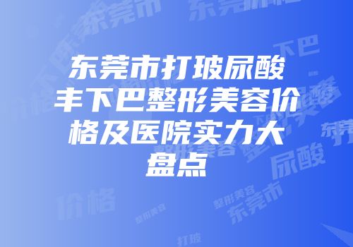 东莞市打玻尿酸丰下巴整形美容价格及医院实力大盘点