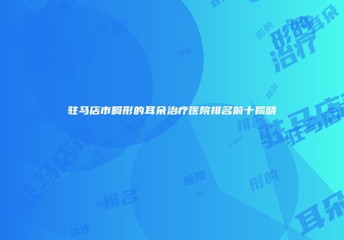 驻马店市畸形的耳朵治疗医院排名前十揭晓