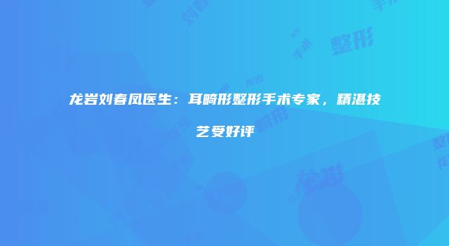 龙岩刘春凤医生：耳畸形整形手术专家，精湛技艺受好评