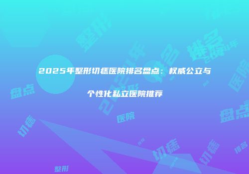 2025年整形切痣医院排名盘点：权威公立与个性化私立医院推荐