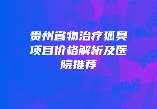 贵州省物治疗狐臭项目价格解析及医院推荐