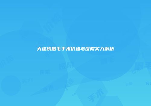 大连绣眉毛手术价格与医院实力解析