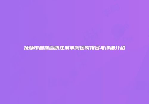 抚顺市自体脂肪注射丰胸医院排名与详细介绍