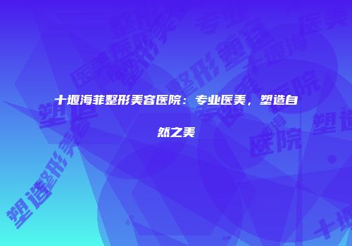 十堰海菲整形美容医院：专业医美，塑造自然之美
