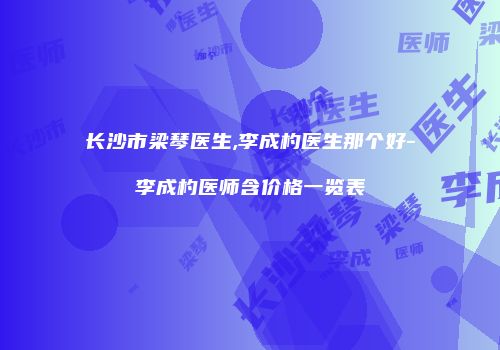 长沙市梁琴医生,李成杓医生那个好-李成杓医师含价格一览表