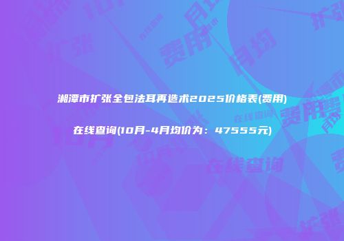 湘潭市扩张全包法耳再造术2025价格表(费用)在线查询(10月-4月均价为：47555元)