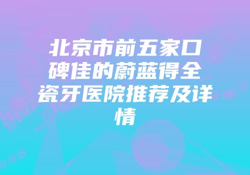 北京市前五家口碑佳的蔚蓝得全瓷牙医院推荐及详情