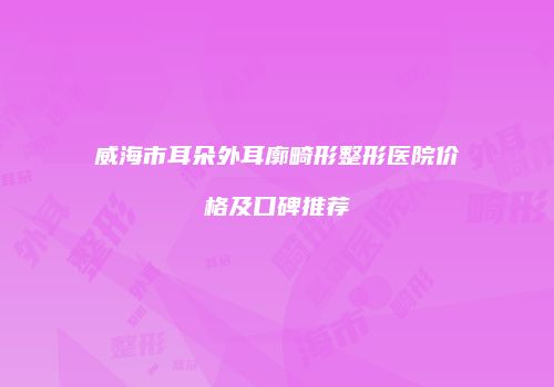 威海市耳朵外耳廓畸形整形医院价格及口碑推荐