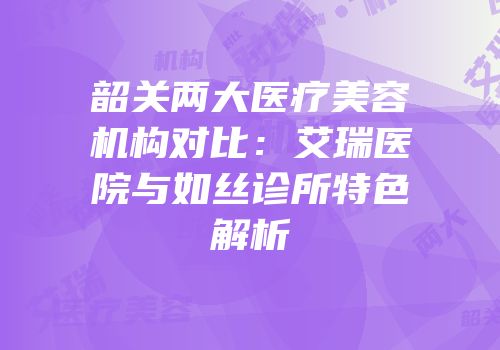 韶关两大医疗美容机构对比：艾瑞医院与如丝诊所特色解析