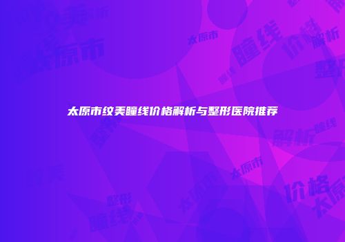 太原市纹美瞳线价格解析与整形医院推荐