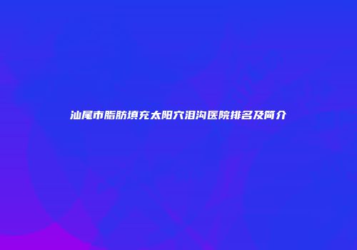 汕尾市脂肪填充太阳穴泪沟医院排名及简介