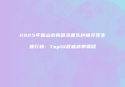 2025年保山市韩国多普乐种植牙医生排行榜：Top10权威榜单揭晓