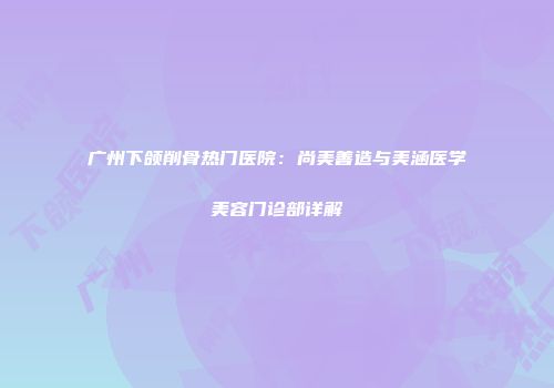 广州下颌削骨热门医院：尚美善造与美涵医学美容门诊部详解