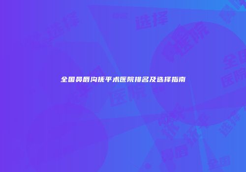 全国鼻唇沟抚平术医院排名及选择指南