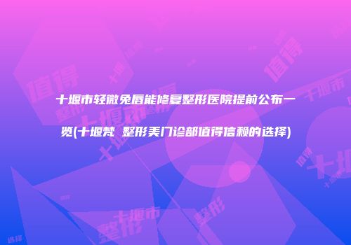 十堰市轻微兔唇能修复整形医院提前公布一览(十堰梵媞整形美门诊部值得信赖的选择)