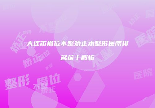 大连市眉位不整矫正术整形医院排名前十解析