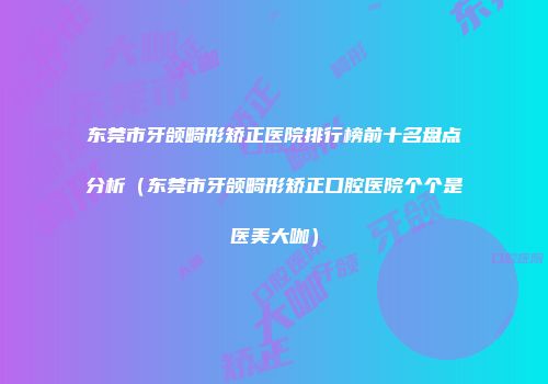 东莞市牙颌畸形矫正医院排行榜前十名盘点分析（东莞市牙颌畸形矫正口腔医院个个是医美大咖）