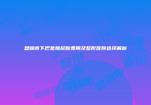 盘锦市下巴垫玻尿酸费用及整形医院选择解析