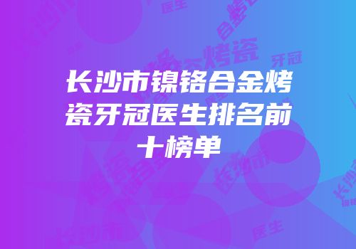 长沙市镍铬合金烤瓷牙冠医生排名前十榜单