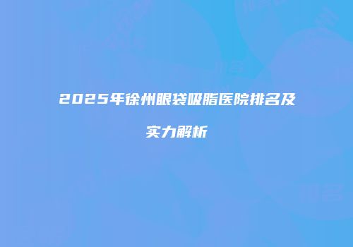 2025年徐州眼袋吸脂医院排名及实力解析