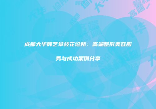 成都大华韩艺攀枝花诊所：高端整形美容服务与成功案例分享