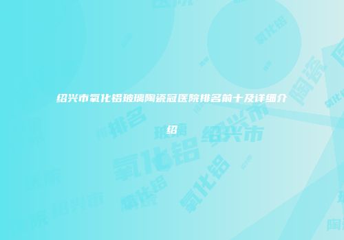 绍兴市氧化铝玻璃陶瓷冠医院排名前十及详细介绍