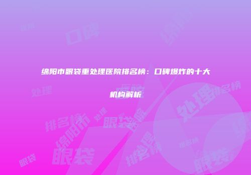 绵阳市眼袋重处理医院排名榜：口碑爆炸的十大机构解析