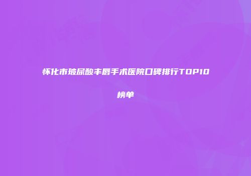 怀化市玻尿酸丰唇手术医院口碑排行TOP10榜单