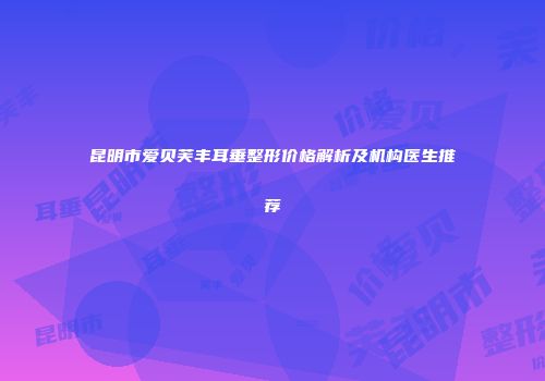 昆明市爱贝芙丰耳垂整形价格解析及机构医生推荐