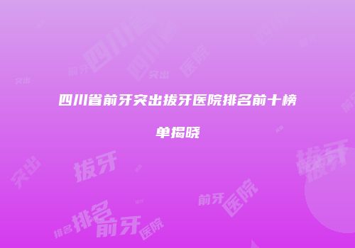 四川省前牙突出拔牙医院排名前十榜单揭晓