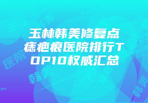 玉林韩美修复点痣疤痕医院排行TOP10权威汇总